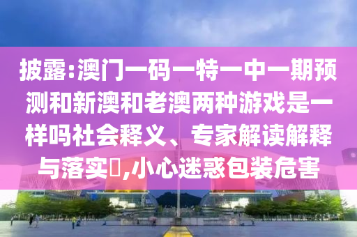披露:澳门一码一特一中一期预测和新澳和老澳两种游戏是一样吗社会释义、专家解读解释与落实​,小心迷惑包装危害