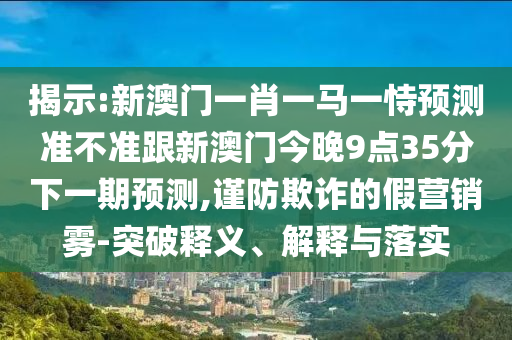 揭示:新澳门一肖一马一恃预测准不准跟新澳门今晚9点35分下一期预测,谨防欺诈的假营销雾-突破释义、解释与落实