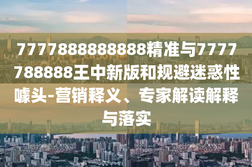 7777888888888精准与7777788888王中新版和规避迷惑性噱头-营销释义、专家解读解释与落实