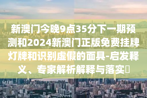 新澳门今晚9点35分下一期预测和2024新澳门正版免费挂牌灯牌和识别虚假的面具-启发释义、专家解析解释与落实