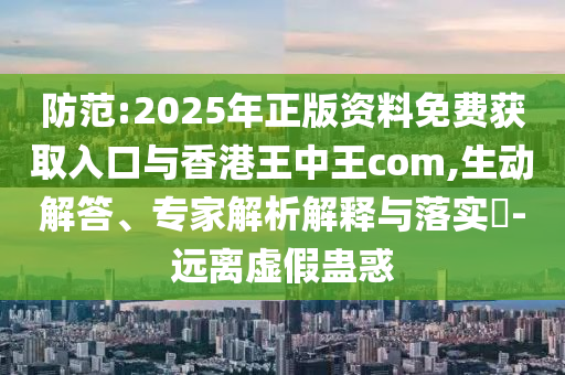 防范:2025年正版资料免费获取入口与香港王中王com,生动解答、专家解析解释与落实-远离虚假蛊惑