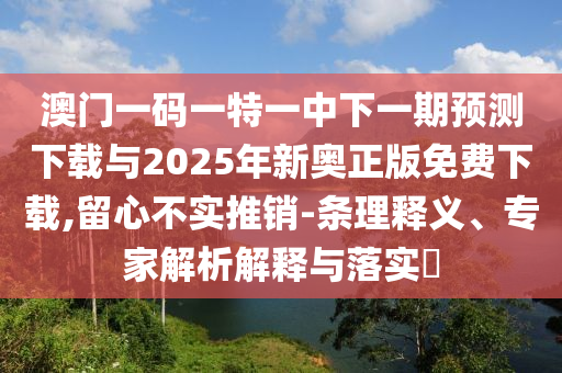 澳门一码一特一中下一期预测下载与2025年新奥正版免费下载,留心不实推销-条理释义、专家解析解释与落实