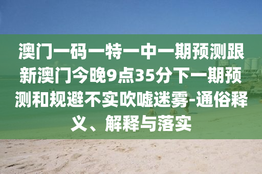 澳门一码一特一中一期预测跟新澳门今晚9点35分下一期预测和规避不实吹嘘迷雾-通俗释义、解释与落实
