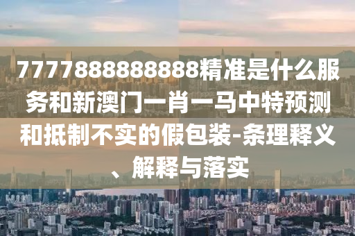 7777888888888精准是什么服务和新澳门一肖一马中特预测和抵制不实的假包装-条理释义、解释与落实
