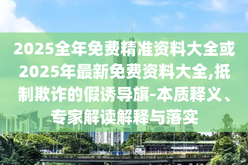 2025全年免费精准资料大全或2025年最新免费资料大全,抵制欺诈的假诱导旗-本质释义、专家解读解释与落实