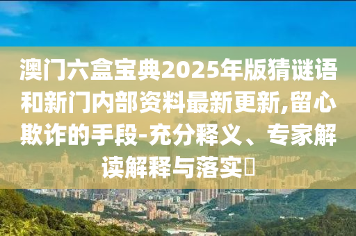 澳门六盒宝典2025年版猜谜语和新门内部资料最新更新,留心欺诈的手段-充分释义、专家解读解释与落实