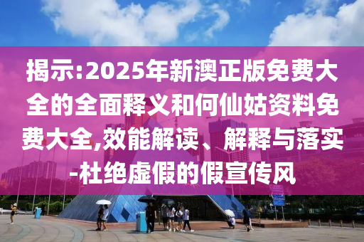揭示:2025年新澳正版免费大全的全面释义和何仙姑资料免费大全,效能解读、解释与落实-杜绝虚假的假宣传风