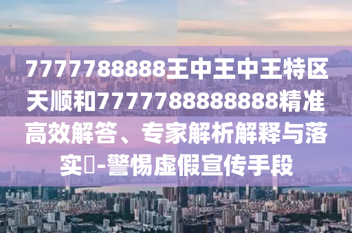 7777788888王中王中王特区天顺和7777788888888精准高效解答、专家解析解释与落实-警惕虚假宣传手段