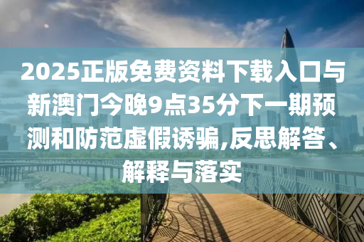 2025正版免费资料下载入口与新澳门今晚9点35分下一期预测和防范虚假诱骗,反思解答、解释与落实