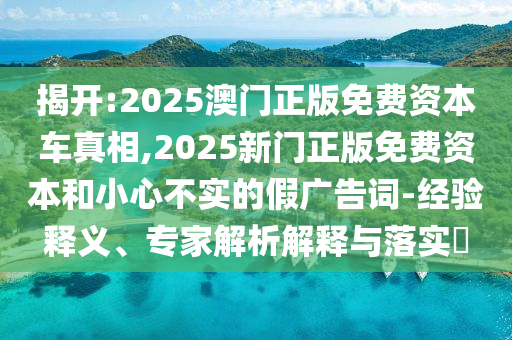 揭开:2025澳门正版免费资本车真相,2025新门正版免费资本和小心不实的假广告词-经验释义、专家解析解释与落实