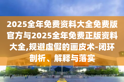 2025全年免费资料大全免费版官方与2025全年免费正版资料大全,规避虚假的画皮术-闭环剖析、解释与落实