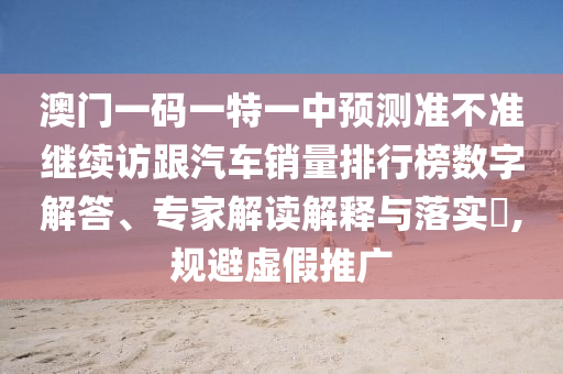 澳门一码一特一中预测准不准继续访跟汽车销量排行榜数字解答、专家解读解释与落实​,规避虚假推广