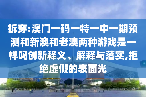 拆穿:澳门一码一特一中一期预测和新澳和老澳两种游戏是一样吗创新释义、解释与落实,拒绝虚假的表面光