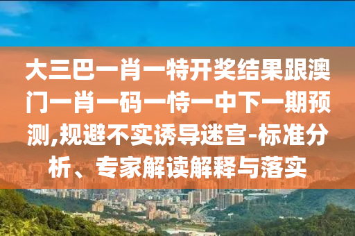 大三巴一肖一特开奖结果跟澳门一肖一码一恃一中下一期预测,规避不实诱导迷宫-标准分析、专家解读解释与落实
