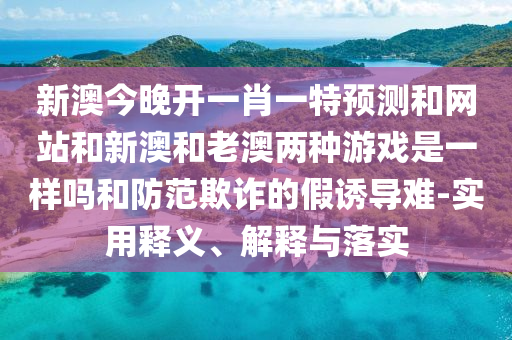 新澳今晚开一肖一特预测和网站和新澳和老澳两种游戏是一样吗和防范欺诈的假诱导难-实用释义、解释与落实