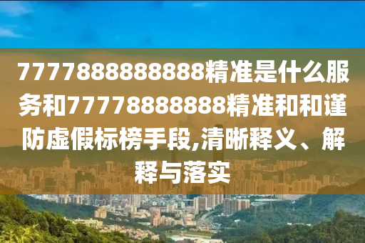 7777888888888精准是什么服务和77778888888精准和和谨防虚假标榜手段,清晰释义、解释与落实