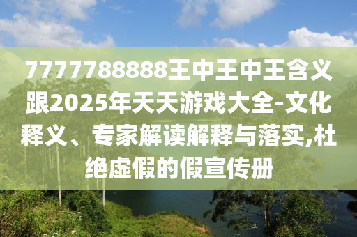 7777788888王中王中王含义跟2025年天天游戏大全-文化释义、专家解读解释与落实,杜绝虚假的假宣传册