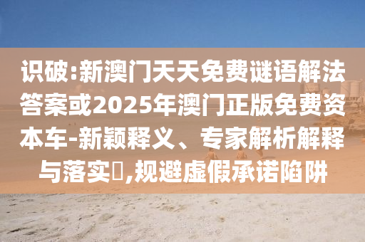 识破:新澳门天天免费谜语解法答案或2025年澳门正版免费资本车-新颖释义、专家解析解释与落实​,规避虚假承诺陷阱