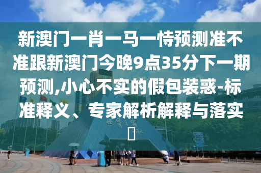 新澳门一肖一马一恃预测准不准跟新澳门今晚9点35分下一期预测,小心不实的假包装惑-标准释义、专家解析解释与落实​