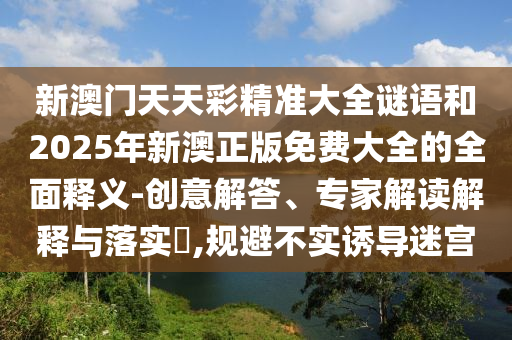 新澳门天天彩精准大全谜语和2025年新澳正版免费大全的全面释义-创意解答、专家解读解释与落实,规避不实诱导迷宫