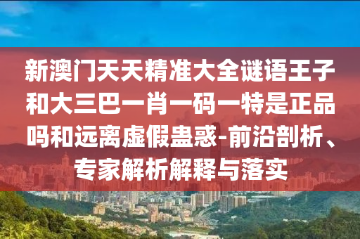新澳门天天精准大全谜语王子和大三巴一肖一码一特是正品吗和远离虚假蛊惑-前沿剖析、专家解析解释与落实