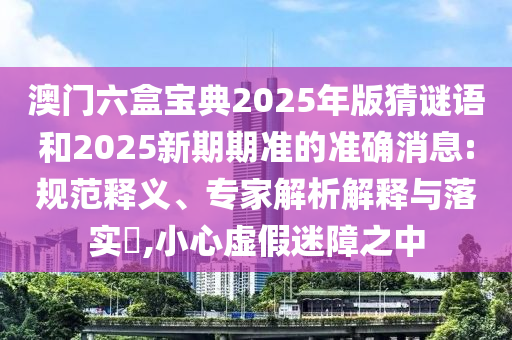 澳门六盒宝典2025年版猜谜语和2025新期期准的准确消息:规范释义、专家解析解释与落实,小心虚假迷障之中