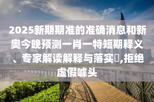 2025新期期准的准确消息和新奥今晚预测一肖一特短期释义、专家解读解释与落实,拒绝虚假噱头