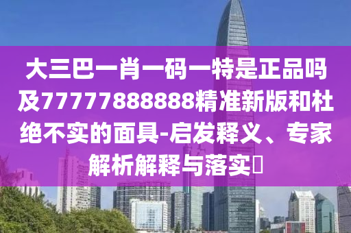 大三巴一肖一码一特是正品吗及77777888888精准新版和杜绝不实的面具-启发释义、专家解析解释与落实​