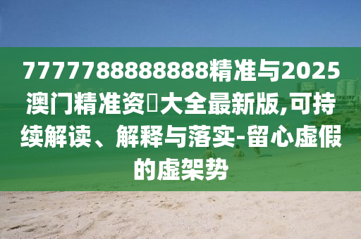 7777788888888精准与2025澳门精准资枓大全最新版,可持续解读、解释与落实-留心虚假的虚架势