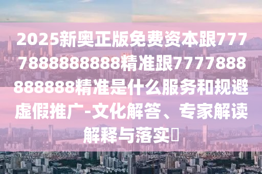 2025新奥正版免费资本跟7777888888888精准跟7777888888888精准是什么服务和规避虚假推广-文化解答、专家解读解释与落实​