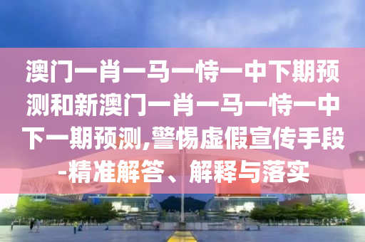 澳门一肖一马一恃一中下期预测和新澳门一肖一马一恃一中下一期预测,警惕虚假宣传手段-精准解答、解释与落实