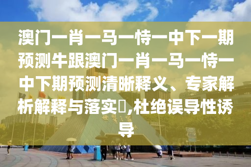 澳门一肖一马一恃一中下一期预测牛跟澳门一肖一马一恃一中下期预测清晰释义、专家解析解释与落实​,杜绝误导性诱导