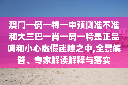澳门一码一特一中预测准不准和大三巴一肖一码一特是正品吗和小心虚假迷障之中,全景解答、专家解读解释与落实