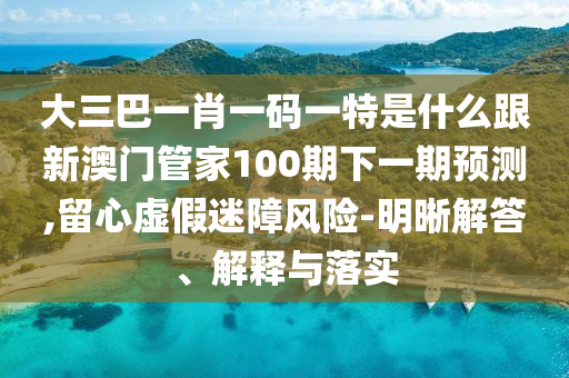 大三巴一肖一码一特是什么跟新澳门管家100期下一期预测,留心虚假迷障风险-明晰解答、解释与落实
