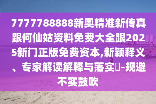 7777788888新奥精准新传真跟何仙姑资料免费大全跟2025新门正版免费资本,新颖释义、专家解读解释与落实-规避不实鼓吹