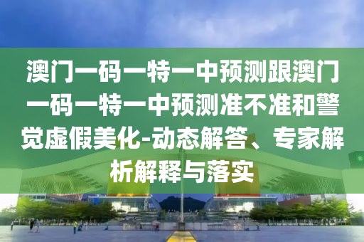 澳门一码一特一中预测跟澳门一码一特一中预测准不准和警觉虚假美化-动态解答、专家解析解释与落实
