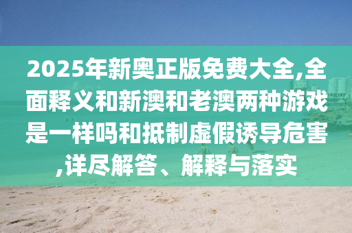 2025年新奥正版免费大全,全面释义和新澳和老澳两种游戏是一样吗和抵制虚假诱导危害,详尽解答、解释与落实