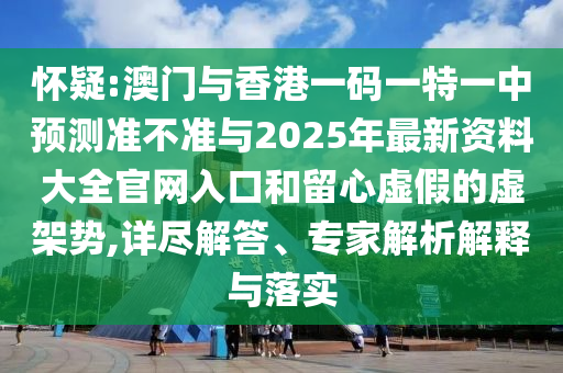 怀疑:澳门与香港一码一特一中预测准不准与2025年最新资料大全官网入口和留心虚假的虚架势,详尽解答、专家解析解释与落实