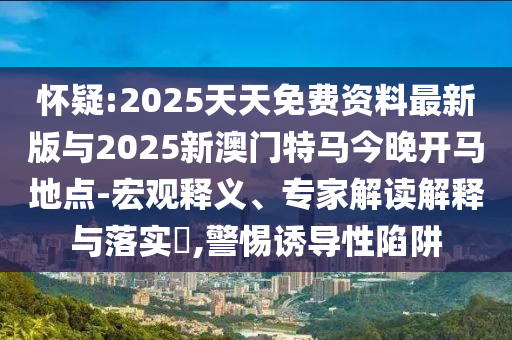怀疑:2025天天免费资料最新版与2025新澳门特马今晚开马地点-宏观释义、专家解读解释与落实​,警惕诱导性陷阱