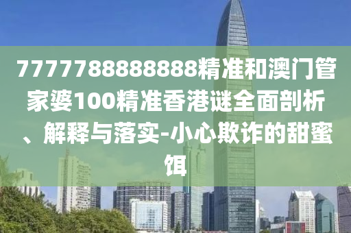 7777788888888精准和澳门管家婆100精准香港谜全面剖析、解释与落实-小心欺诈的甜蜜饵
