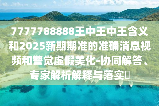 7777788888王中王中王含义和2025新期期准的准确消息视频和警觉虚假美化-协同解答、专家解析解释与落实