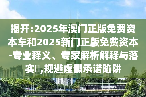 揭开:2025年澳门正版免费资本车和2025新门正版免费资本-专业释义、专家解析解释与落实,规避虚假承诺陷阱