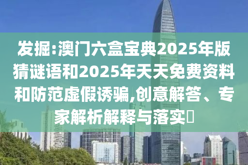 发掘:澳门六盒宝典2025年版猜谜语和2025年天天免费资料和防范虚假诱骗,创意解答、专家解析解释与落实