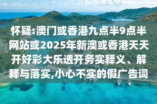 怀疑:澳门或香港九点半9点半网站或2025年新澳或香港天天开好彩大乐透开务实释义、解释与落实,小心不实的假广告词