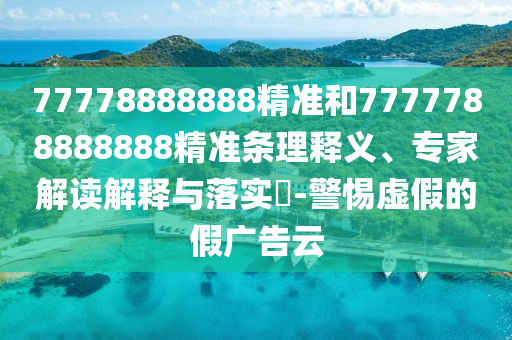 77778888888精准和7777788888888精准条理释义、专家解读解释与落实-警惕虚假的假广告云