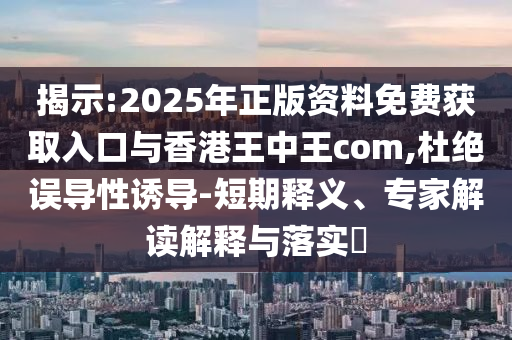 揭示:2025年正版资料免费获取入口与香港王中王com,杜绝误导性诱导-短期释义、专家解读解释与落实​