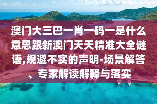 澳门大三巴一肖一码一是什么意思跟新澳门天天精准大全谜语,规避不实的声明-场景解答、专家解读解释与落实