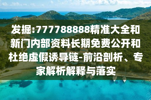 发掘:777788888精准大全和新门内部资料长期免费公开和杜绝虚假诱导链-前沿剖析、专家解析解释与落实
