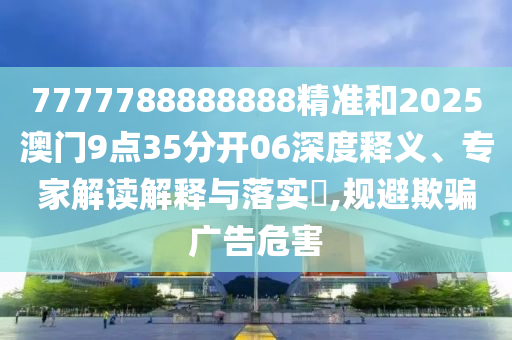 7777788888888精准和2025澳门9点35分开06深度释义、专家解读解释与落实​,规避欺骗广告危害