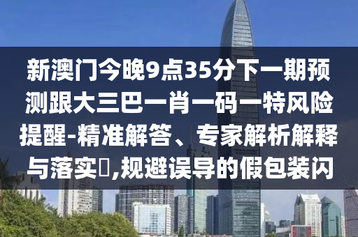 新澳门今晚9点35分下一期预测跟大三巴一肖一码一特风险提醒-精准解答、专家解析解释与落实,规避误导的假包装闪
